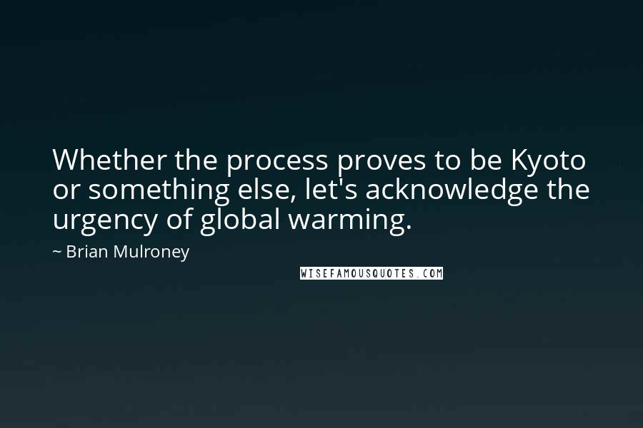 Brian Mulroney Quotes: Whether the process proves to be Kyoto or something else, let's acknowledge the urgency of global warming.