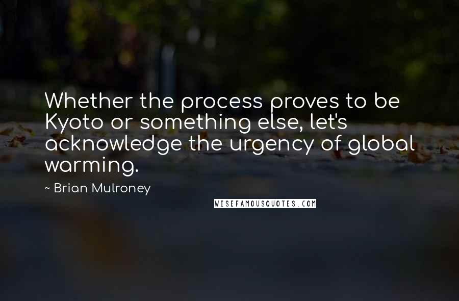 Brian Mulroney Quotes: Whether the process proves to be Kyoto or something else, let's acknowledge the urgency of global warming.