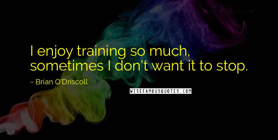 Brian O'Driscoll Quotes: I enjoy training so much, sometimes I don't want it to stop.