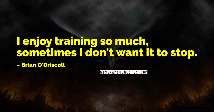 Brian O'Driscoll Quotes: I enjoy training so much, sometimes I don't want it to stop.