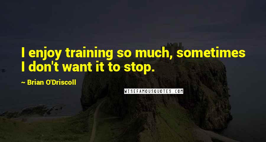 Brian O'Driscoll Quotes: I enjoy training so much, sometimes I don't want it to stop.