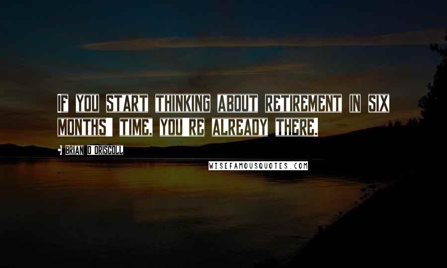 Brian O'Driscoll Quotes: If you start thinking about retirement in six months' time, you're already there.
