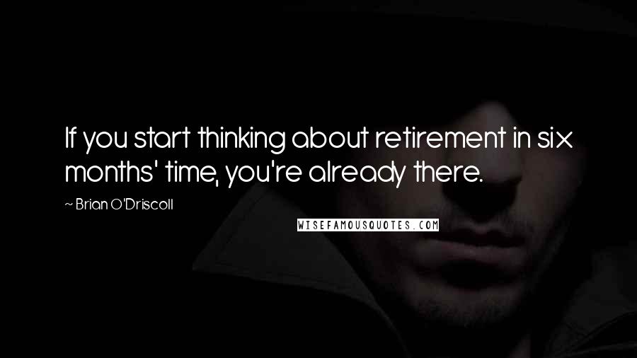 Brian O'Driscoll Quotes: If you start thinking about retirement in six months' time, you're already there.