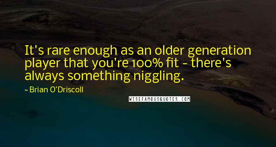 Brian O'Driscoll Quotes: It's rare enough as an older generation player that you're 100% fit - there's always something niggling.
