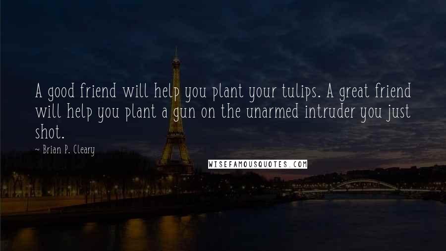 Brian P. Cleary Quotes: A good friend will help you plant your tulips. A great friend will help you plant a gun on the unarmed intruder you just shot.