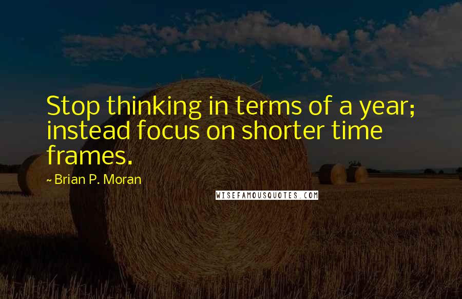 Brian P. Moran Quotes: Stop thinking in terms of a year; instead focus on shorter time frames.