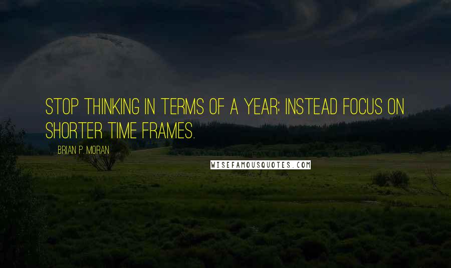 Brian P. Moran Quotes: Stop thinking in terms of a year; instead focus on shorter time frames.