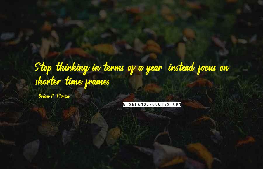 Brian P. Moran Quotes: Stop thinking in terms of a year; instead focus on shorter time frames.