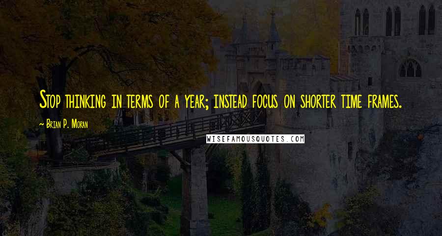 Brian P. Moran Quotes: Stop thinking in terms of a year; instead focus on shorter time frames.