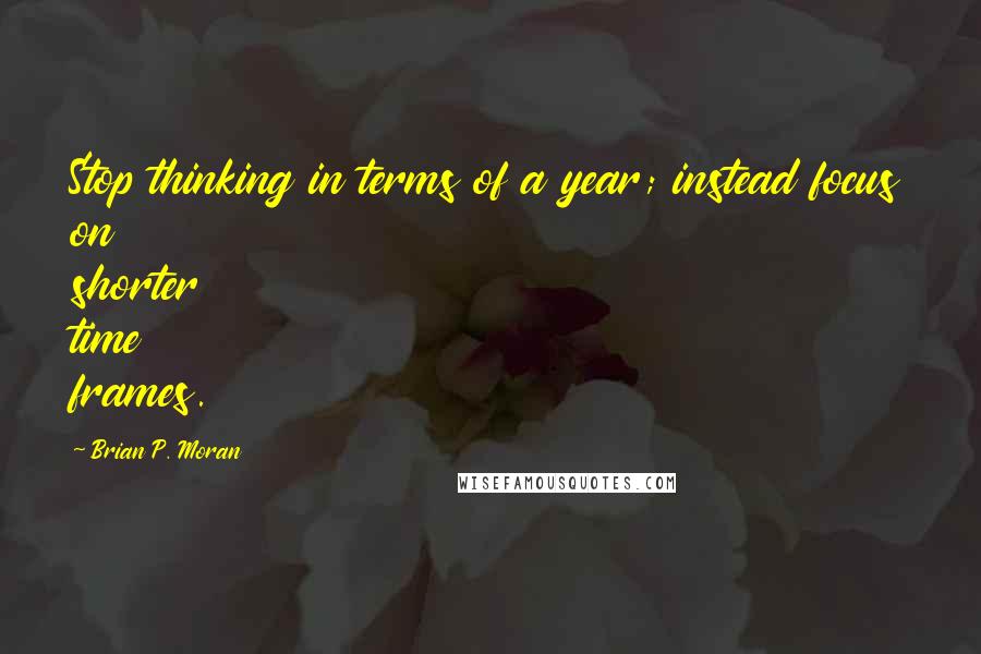 Brian P. Moran Quotes: Stop thinking in terms of a year; instead focus on shorter time frames.