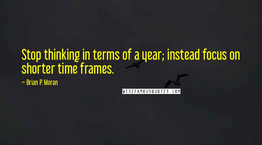 Brian P. Moran Quotes: Stop thinking in terms of a year; instead focus on shorter time frames.