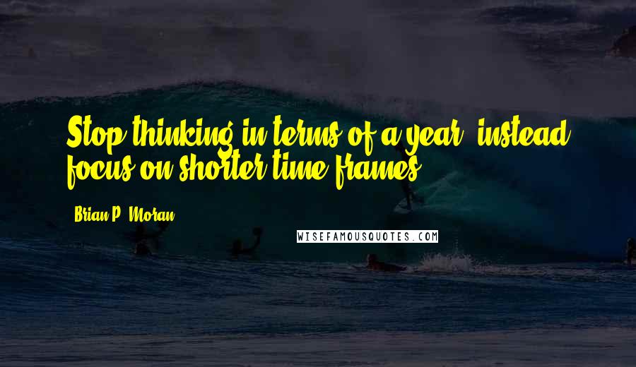 Brian P. Moran Quotes: Stop thinking in terms of a year; instead focus on shorter time frames.