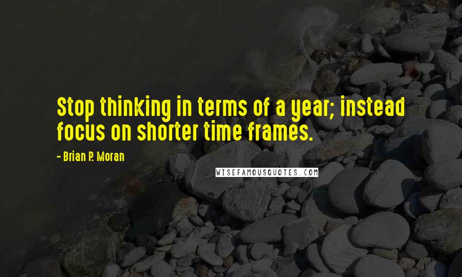 Brian P. Moran Quotes: Stop thinking in terms of a year; instead focus on shorter time frames.