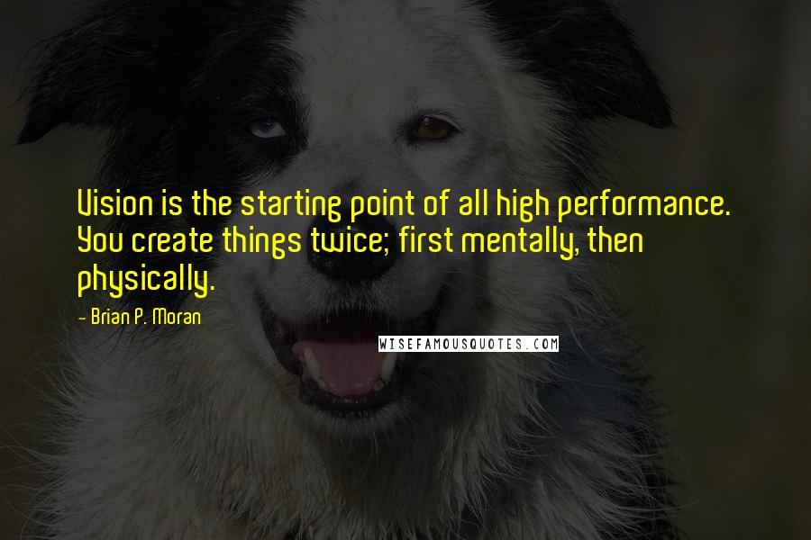 Brian P. Moran Quotes: Vision is the starting point of all high performance. You create things twice; first mentally, then physically.