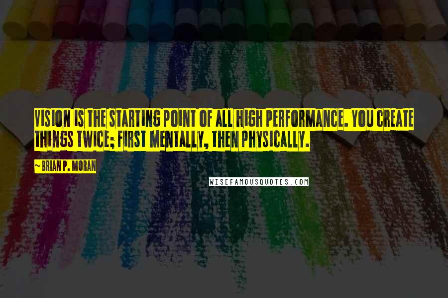 Brian P. Moran Quotes: Vision is the starting point of all high performance. You create things twice; first mentally, then physically.