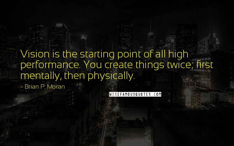 Brian P. Moran Quotes: Vision is the starting point of all high performance. You create things twice; first mentally, then physically.