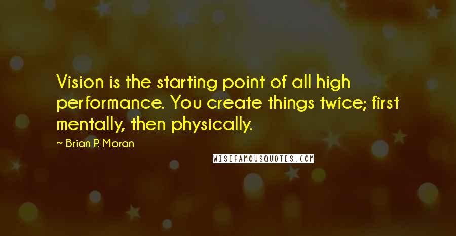 Brian P. Moran Quotes: Vision is the starting point of all high performance. You create things twice; first mentally, then physically.