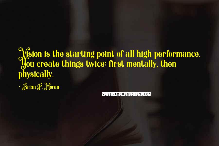 Brian P. Moran Quotes: Vision is the starting point of all high performance. You create things twice; first mentally, then physically.