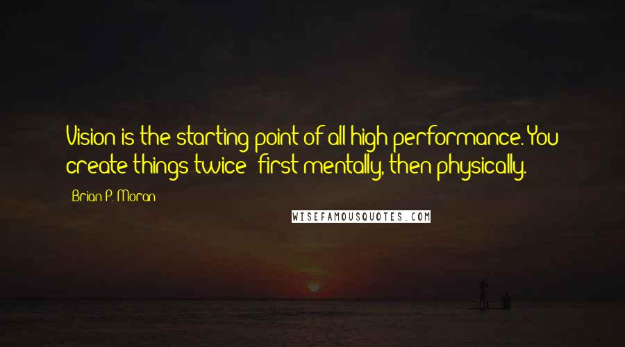 Brian P. Moran Quotes: Vision is the starting point of all high performance. You create things twice; first mentally, then physically.