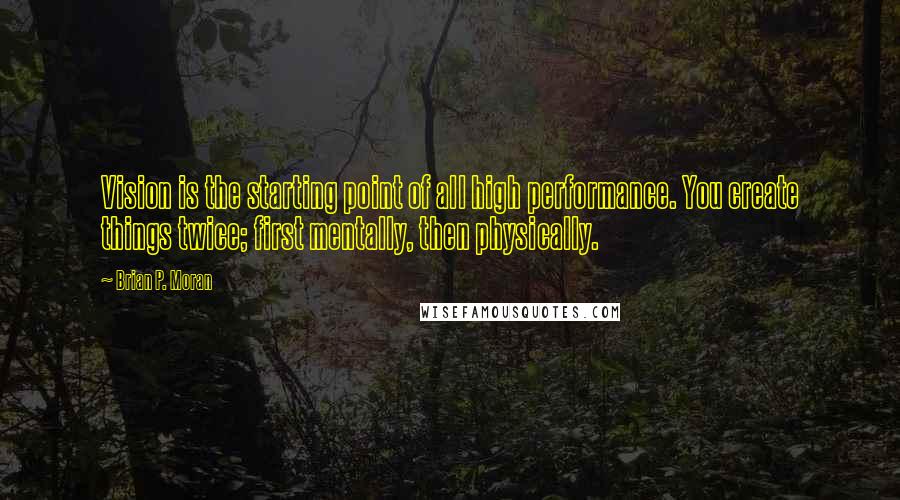 Brian P. Moran Quotes: Vision is the starting point of all high performance. You create things twice; first mentally, then physically.