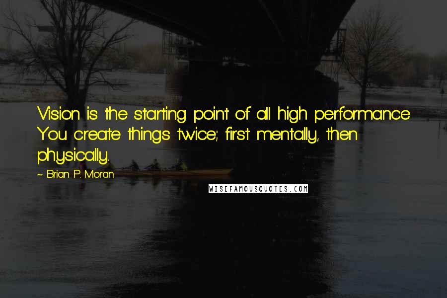 Brian P. Moran Quotes: Vision is the starting point of all high performance. You create things twice; first mentally, then physically.