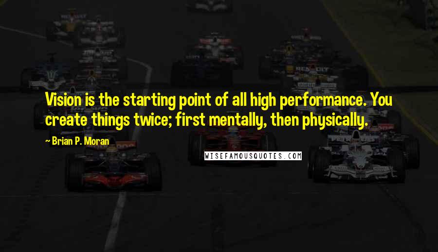 Brian P. Moran Quotes: Vision is the starting point of all high performance. You create things twice; first mentally, then physically.