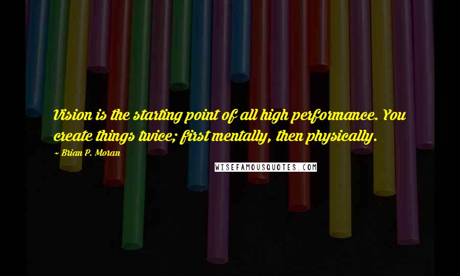 Brian P. Moran Quotes: Vision is the starting point of all high performance. You create things twice; first mentally, then physically.