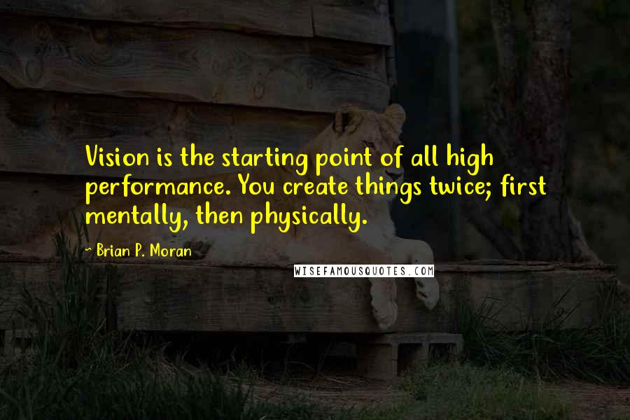 Brian P. Moran Quotes: Vision is the starting point of all high performance. You create things twice; first mentally, then physically.