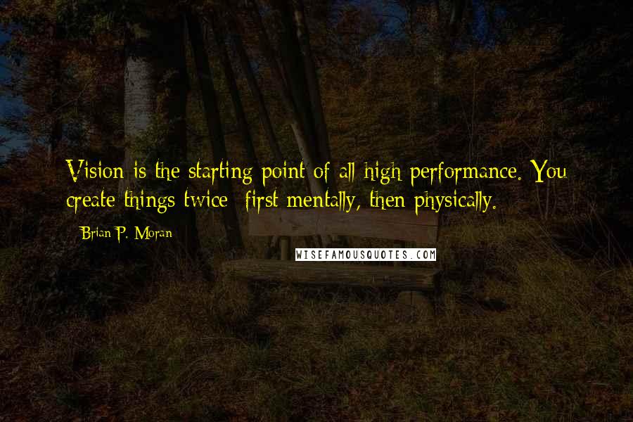 Brian P. Moran Quotes: Vision is the starting point of all high performance. You create things twice; first mentally, then physically.