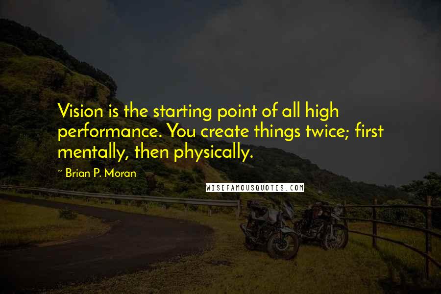 Brian P. Moran Quotes: Vision is the starting point of all high performance. You create things twice; first mentally, then physically.