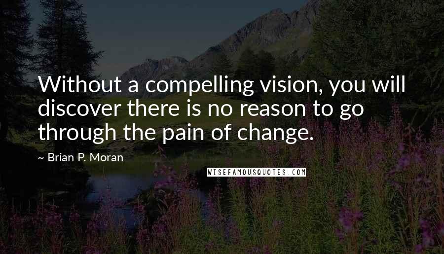 Brian P. Moran Quotes: Without a compelling vision, you will discover there is no reason to go through the pain of change.