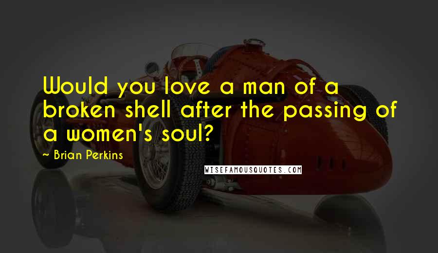 Brian Perkins Quotes: Would you love a man of a broken shell after the passing of a women's soul?