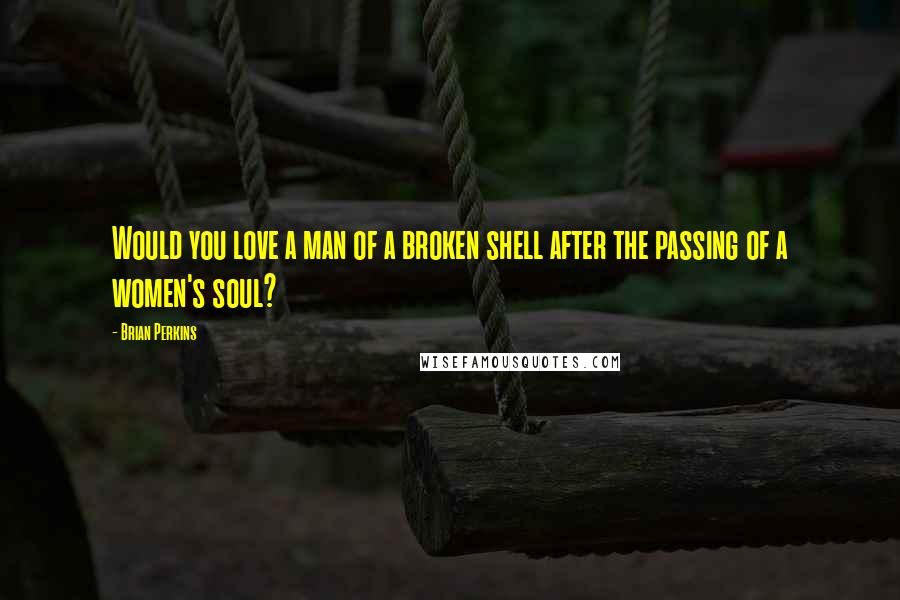 Brian Perkins Quotes: Would you love a man of a broken shell after the passing of a women's soul?