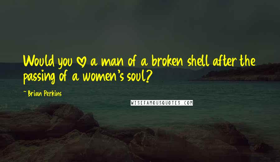 Brian Perkins Quotes: Would you love a man of a broken shell after the passing of a women's soul?