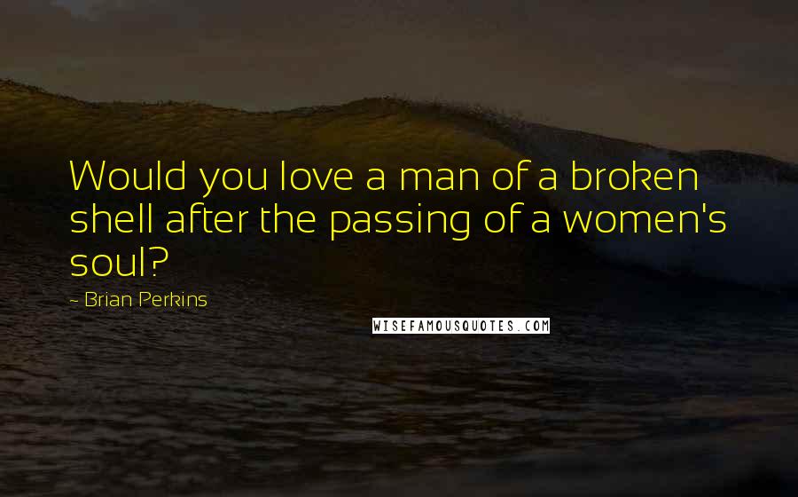 Brian Perkins Quotes: Would you love a man of a broken shell after the passing of a women's soul?