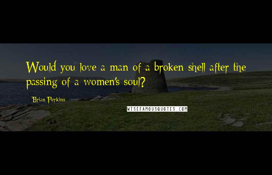 Brian Perkins Quotes: Would you love a man of a broken shell after the passing of a women's soul?