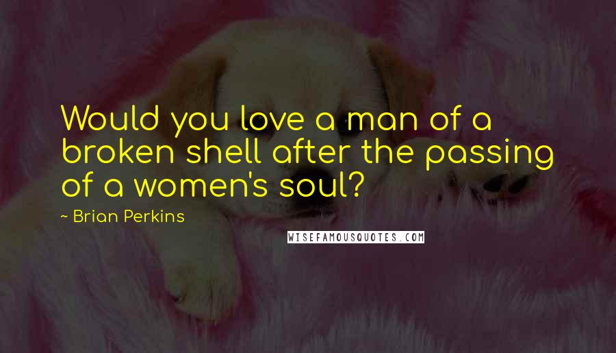 Brian Perkins Quotes: Would you love a man of a broken shell after the passing of a women's soul?