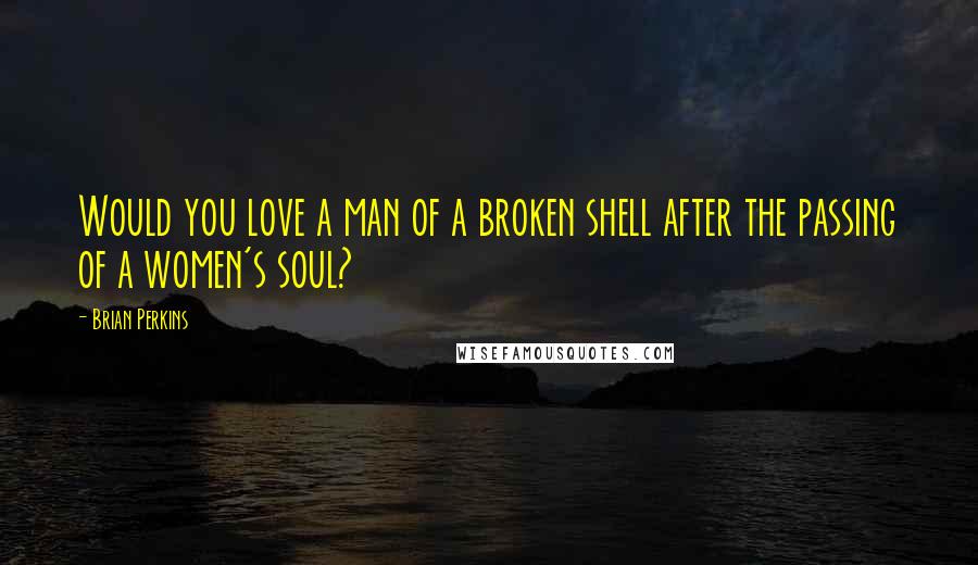 Brian Perkins Quotes: Would you love a man of a broken shell after the passing of a women's soul?