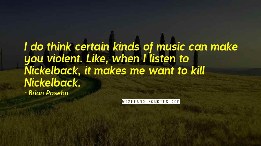 Brian Posehn Quotes: I do think certain kinds of music can make you violent. Like, when I listen to Nickelback, it makes me want to kill Nickelback.