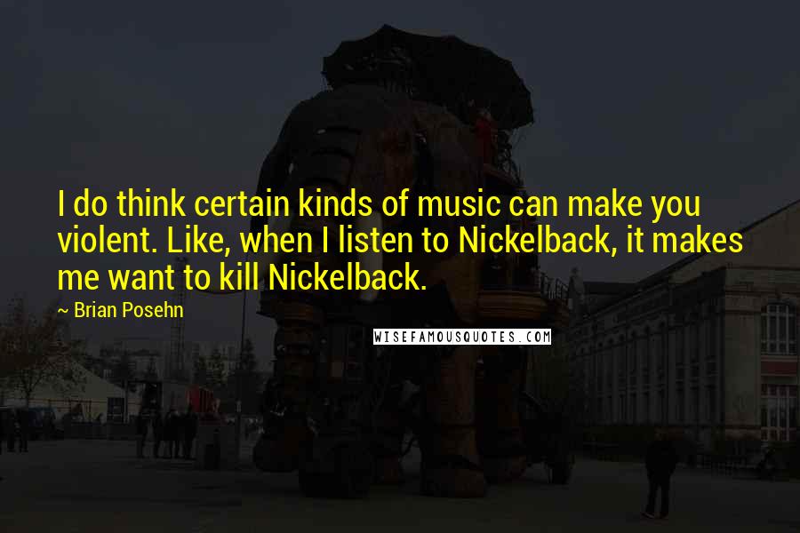 Brian Posehn Quotes: I do think certain kinds of music can make you violent. Like, when I listen to Nickelback, it makes me want to kill Nickelback.