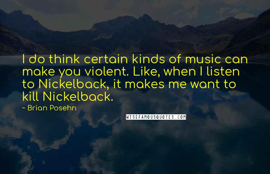 Brian Posehn Quotes: I do think certain kinds of music can make you violent. Like, when I listen to Nickelback, it makes me want to kill Nickelback.