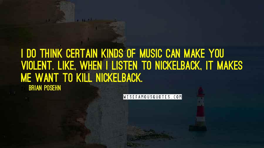 Brian Posehn Quotes: I do think certain kinds of music can make you violent. Like, when I listen to Nickelback, it makes me want to kill Nickelback.