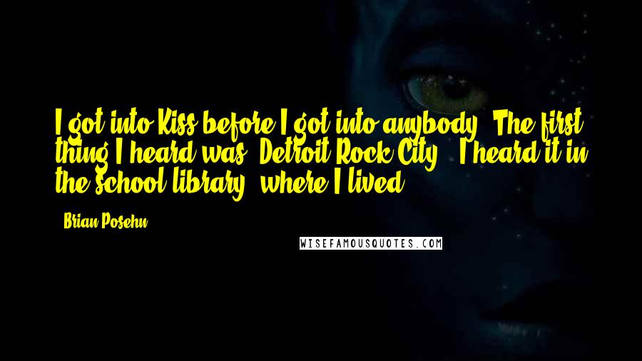 Brian Posehn Quotes: I got into Kiss before I got into anybody. The first thing I heard was 'Detroit Rock City.' I heard it in the school library, where I lived.