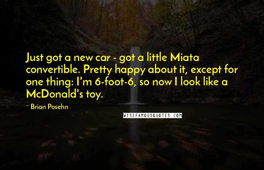 Brian Posehn Quotes: Just got a new car - got a little Miata convertible. Pretty happy about it, except for one thing: I'm 6-foot-6, so now I look like a McDonald's toy.