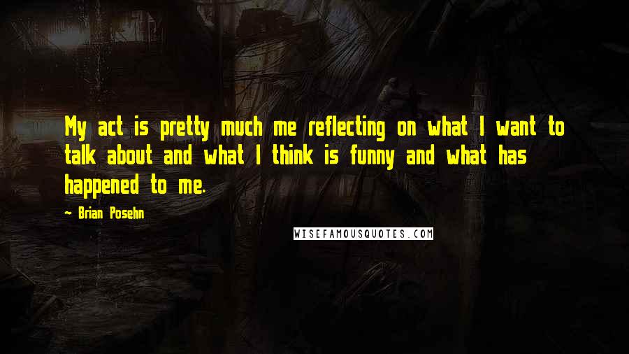 Brian Posehn Quotes: My act is pretty much me reflecting on what I want to talk about and what I think is funny and what has happened to me.