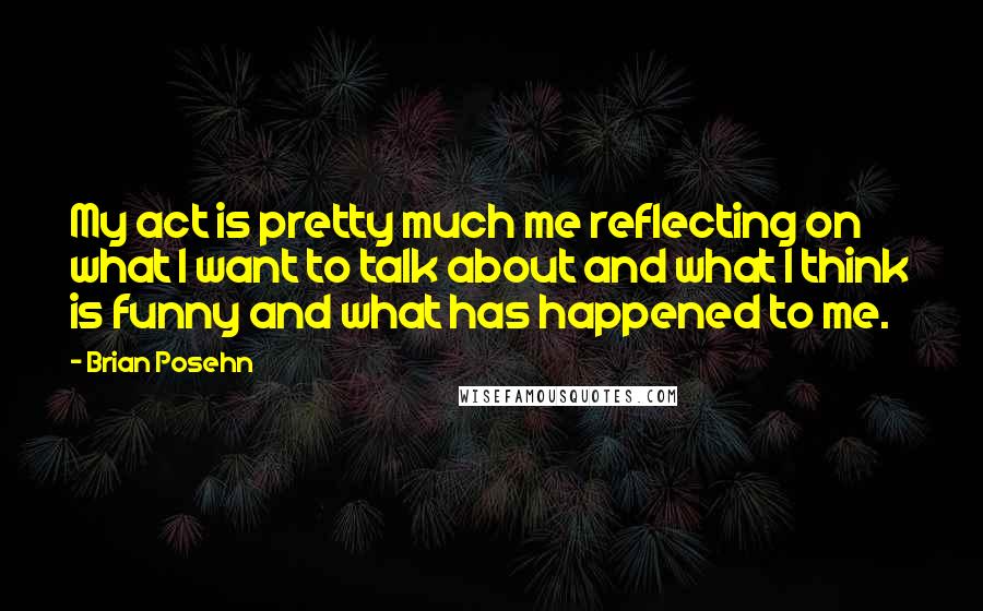 Brian Posehn Quotes: My act is pretty much me reflecting on what I want to talk about and what I think is funny and what has happened to me.