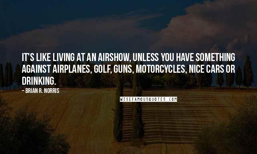 Brian R. Norris Quotes: It's like living at an airshow, unless you have something against airplanes, golf, guns, motorcycles, nice cars or drinking.