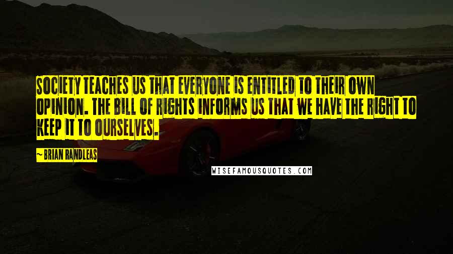 Brian Randleas Quotes: Society teaches us that everyone is entitled to their own opinion. The bill of rights informs us that we have the right to keep it to ourselves.