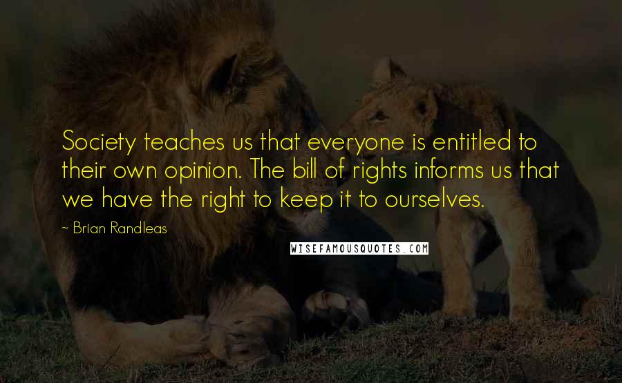 Brian Randleas Quotes: Society teaches us that everyone is entitled to their own opinion. The bill of rights informs us that we have the right to keep it to ourselves.