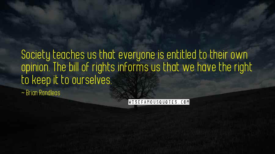 Brian Randleas Quotes: Society teaches us that everyone is entitled to their own opinion. The bill of rights informs us that we have the right to keep it to ourselves.